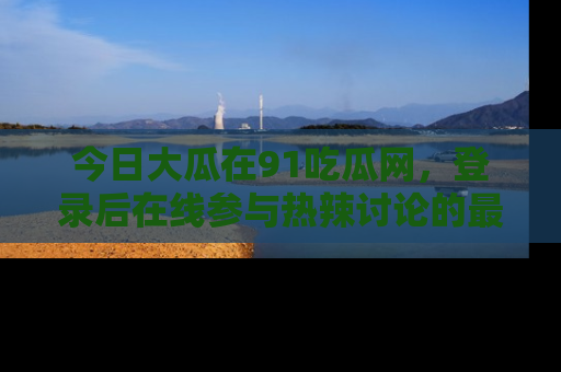 今日大瓜在91吃瓜网，登录后在线参与热辣讨论的最佳去处！