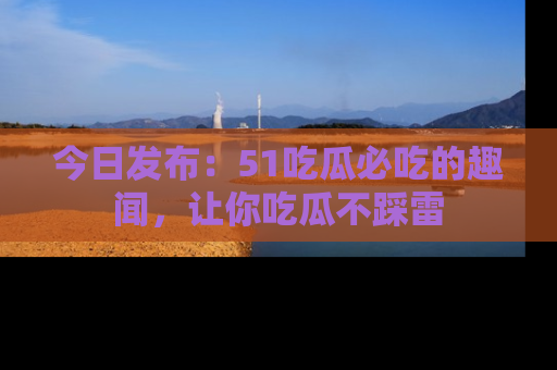 今日发布：51吃瓜必吃的趣闻，让你吃瓜不踩雷