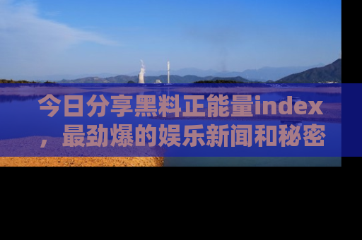 今日分享黑料正能量index，最劲爆的娱乐新闻和秘密等你来发现！