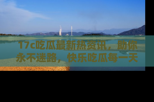 17c吃瓜最新热资讯，助你永不迷路，快乐吃瓜每一天！