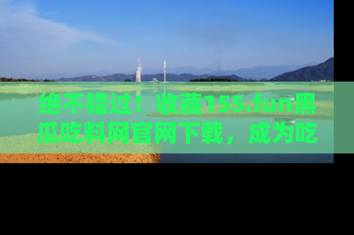 绝不错过！收藏155.fun黑瓜吃料网官网下载，成为吃瓜达人！