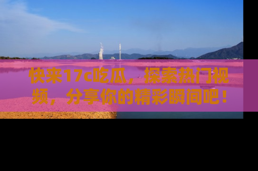 快来17c吃瓜，探索热门视频，分享你的精彩瞬间吧！