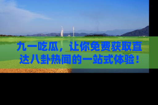 九一吃瓜，让你免费获取直达八卦热闻的一站式体验！
