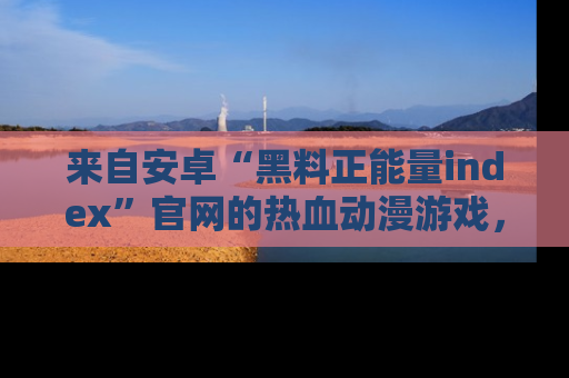 来自安卓“黑料正能量index”官网的热血动漫游戏，聚焦黑料与正能量的精彩时刻
