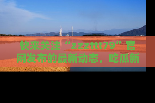 快来关注“zzzttt79”官网发布的最新动态，吃瓜新闻一手掌握，精彩不停！