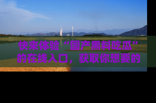 快来体验“国产黑料吃瓜”的在线入口，获取你想要的所有独家黑料！