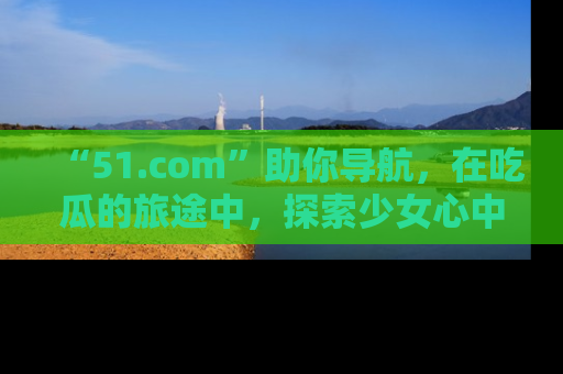 “51.com”助你导航，在吃瓜的旅途中，探索少女心中的小秘密喔！