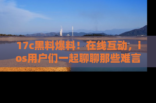 17c黑料爆料！在线互动，ios用户们一起聊聊那些难言之隐吧！