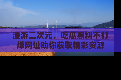 漫游二次元，吃瓜黑料不打烊网址助你获取精彩资源