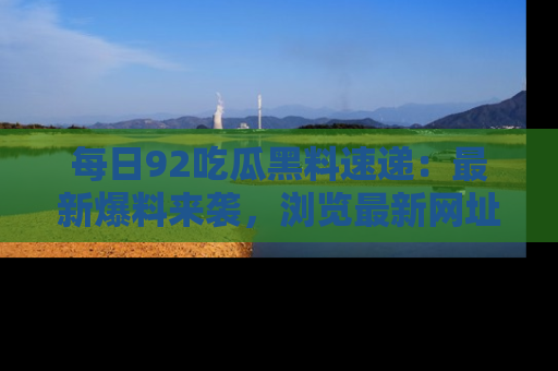 每日92吃瓜黑料速递：最新爆料来袭，浏览最新网址，畅享吃瓜乐趣！