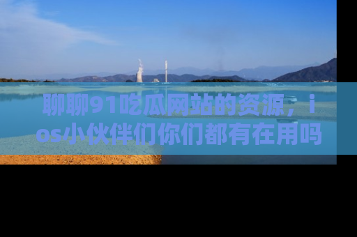 聊聊91吃瓜网站的资源，ios小伙伴们你们都有在用吗？
