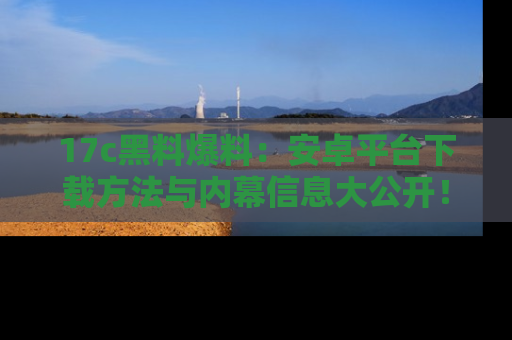 17c黑料爆料：安卓平台下载方法与内幕信息大公开！