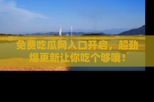 免费吃瓜网入口开启，超劲爆更新让你吃个够哦！