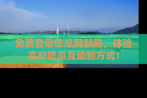 免费登录吃瓜网朝阳，体验实时吃瓜互动新方式！