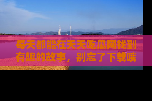 每天都能在天天吃瓜网找到有趣的故事，别忘了下载哦！