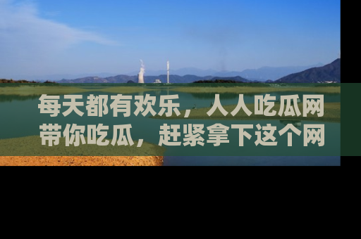 每天都有欢乐，人人吃瓜网带你吃瓜，赶紧拿下这个网址与地址吧！