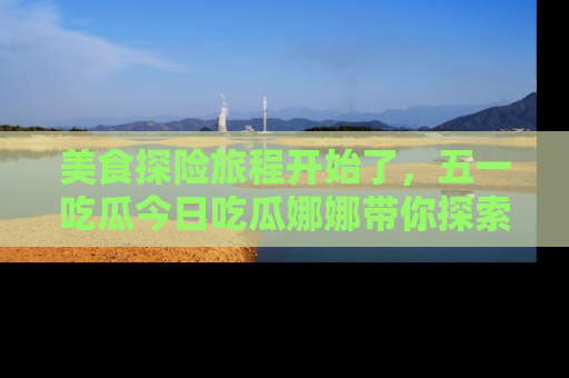 美食探险旅程开始了，五一吃瓜今日吃瓜娜娜带你探索精彩首页线路。