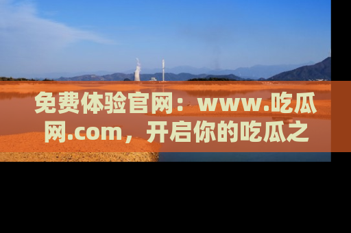 免费体验官网：www.吃瓜网.com，开启你的吃瓜之旅