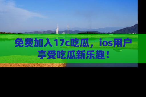 免费加入17c吃瓜，ios用户享受吃瓜新乐趣！