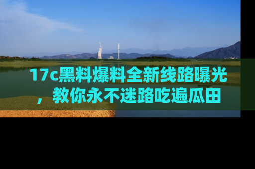 17c黑料爆料全新线路曝光，教你永不迷路吃遍瓜田