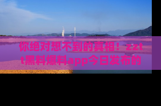 你绝对想不到的真相！zztt黑料爆料app今日发布的黑料让人叫绝！