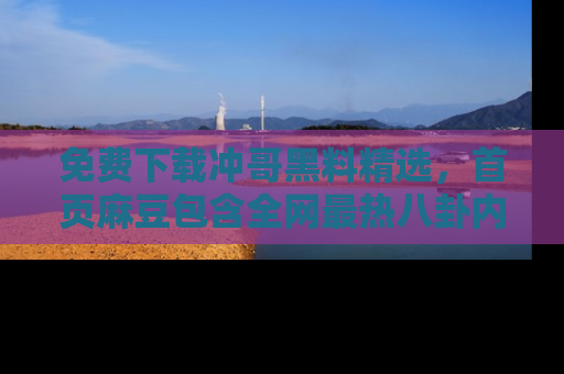 免费下载冲哥黑料精选，首页麻豆包含全网最热八卦内容