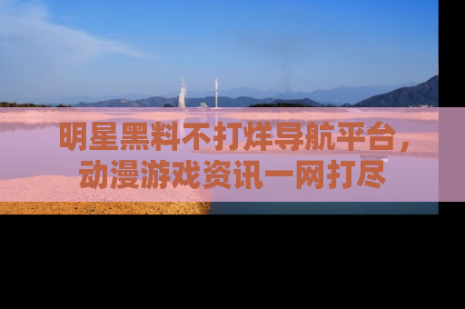 明星黑料不打烊导航平台，动漫游戏资讯一网打尽