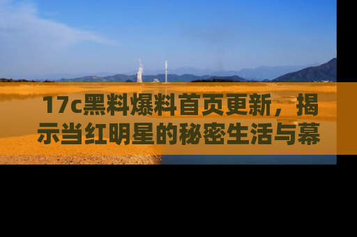 17c黑料爆料首页更新，揭示当红明星的秘密生活与幕后故事