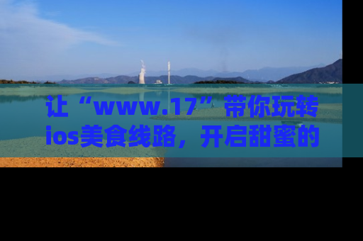 让“www.17”带你玩转ios美食线路，开启甜蜜的吃瓜时光吧！