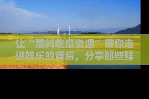 让“黑料吃瓜资源”带你走进娱乐的背后，分享那些鲜为人知的黑料，成为吃瓜界的资深玩家！