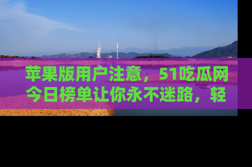 苹果版用户注意，51吃瓜网今日榜单让你永不迷路，轻松吃瓜！