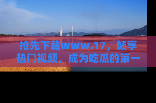 抢先下载www.17，畅享热门视频，成为吃瓜的第一手信息者！