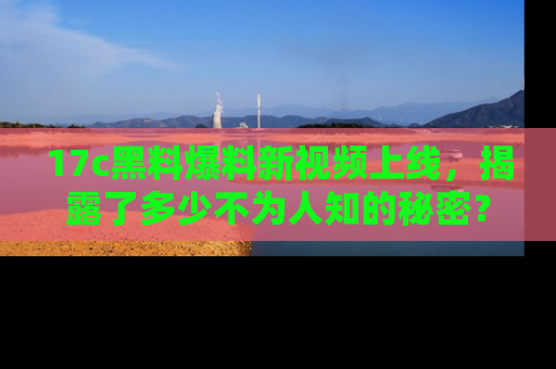 17c黑料爆料新视频上线，揭露了多少不为人知的秘密？