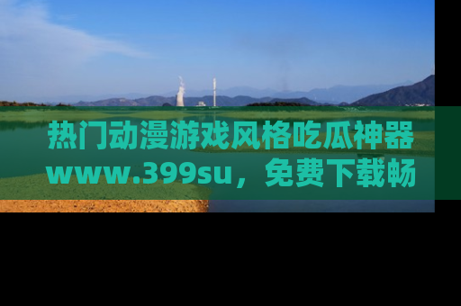 热门动漫游戏风格吃瓜神器www.399su，免费下载畅享精彩
