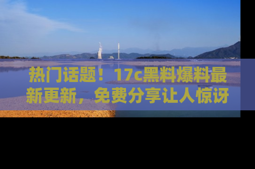热门话题！17c黑料爆料最新更新，免费分享让人惊讶的事实！