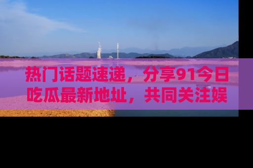 热门话题速递，分享91今日吃瓜最新地址，共同关注娱乐圈的风云变幻！