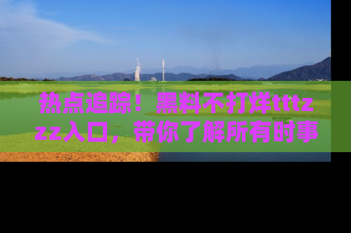 热点追踪！黑料不打烊tttzzz入口，带你了解所有时事动态，赶紧打开网址链接！