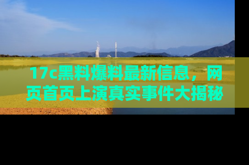 17c黑料爆料最新信息，网页首页上演真实事件大揭秘