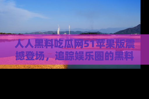人人黑料吃瓜网51苹果版震撼登场，追踪娱乐圈的黑料与热闻