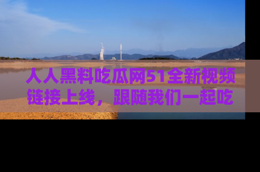 人人黑料吃瓜网51全新视频链接上线，跟随我们一起吃瓜围观！