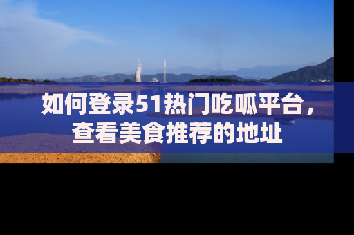 如何登录51热门吃呱平台，查看美食推荐的地址