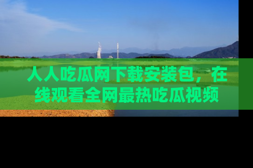 人人吃瓜网下载安装包，在线观看全网最热吃瓜视频
