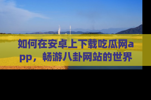 如何在安卓上下载吃瓜网app,畅游八卦网站的世界