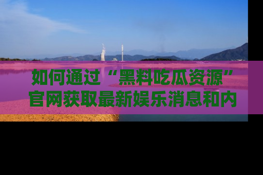 如何通过“黑料吃瓜资源”官网获取最新娱乐消息和内幕爆料