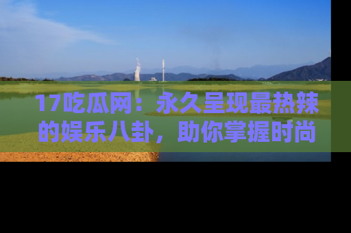 17吃瓜网：永久呈现最热辣的娱乐八卦，助你掌握时尚趋势