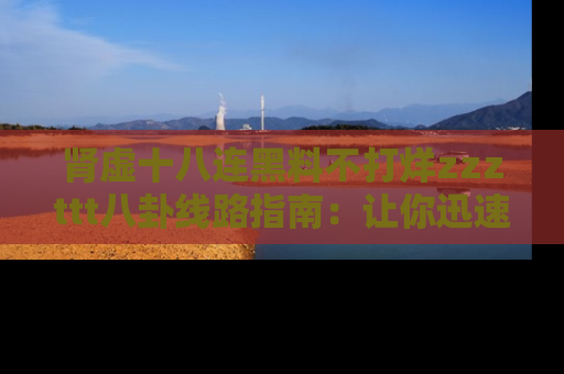 肾虚十八连黑料不打烊zzzttt八卦线路指南：让你迅速掌握热点事件脉络