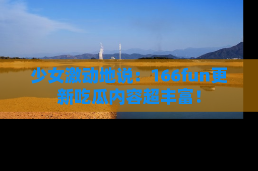 少女激动地说:166fun更新吃瓜内容超丰富!