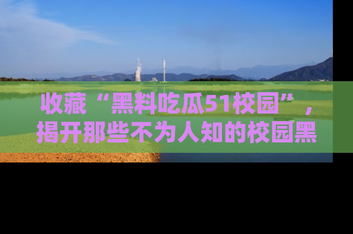 收藏“黑料吃瓜51校园”，揭开那些不为人知的校园黑幕！