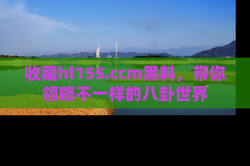 收藏hl155.ccm黑料，带你领略不一样的八卦世界