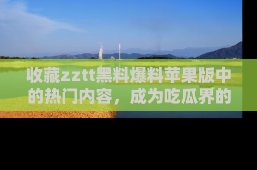 收藏zztt黑料爆料苹果版中的热门内容，成为吃瓜界的资深玩家！